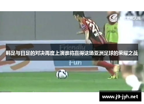 韩足与日足的对决再度上演谁将赢得这场亚洲足球的荣耀之战